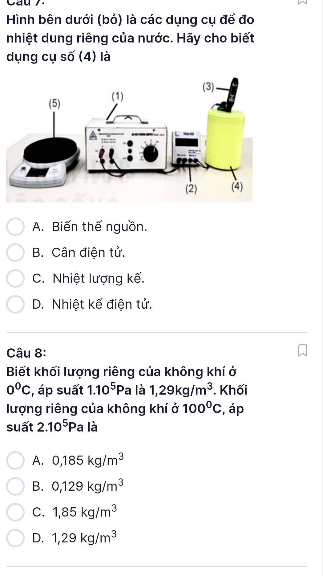 Cau 7.
Hình bên dưới (bỏ) là các dụng cụ để đo
nhiệt dung riêng của nước. Hãy cho biết
dụng cụ số (4) là
A. Biến thế nguồn.
B. Cân điện tử.
C. Nhiệt lượng kế.
D. Nhiệt kế điện tử.
Câu 8:
Biết khối lượng riêng của không khí ở
0°C , áp suất 1.10^5Pa là 1,29kg/m^3. Khối
lượng riêng của không khí ở 100°C , áp
suất 2.10^5Pa là
A. 0,185kg/m^3
B. 0,129kg/m^3
C. 1,85kg/m^3
D. 1,29kg/m^3