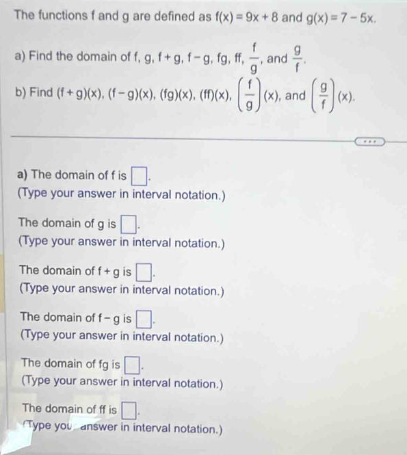 The functions f and g are defined as f(x)=9x+8 and g(x)=7-5x. 
a) Find the domain of f, 、 ff,  f/g  , and  g/f . 
b) Find (f+g)(x), (f-g)(x), (fg)(x), (ff)(x), ( f/g )(x) , and ( g/f )(x). 
a) The domain of f is □. 
(Type your answer in interval notation.) 
The domain of g is □. 
(Type your answer in interval notation.) 
The domain of f+g is □. 
(Type your answer in interval notation.) 
The domain of f-g is □. 
(Type your answer in interval notation.) 
The domain of fg is □. 
(Type your answer in interval notation.) 
The domain of ff is □. 
Type you answer in interval notation.)