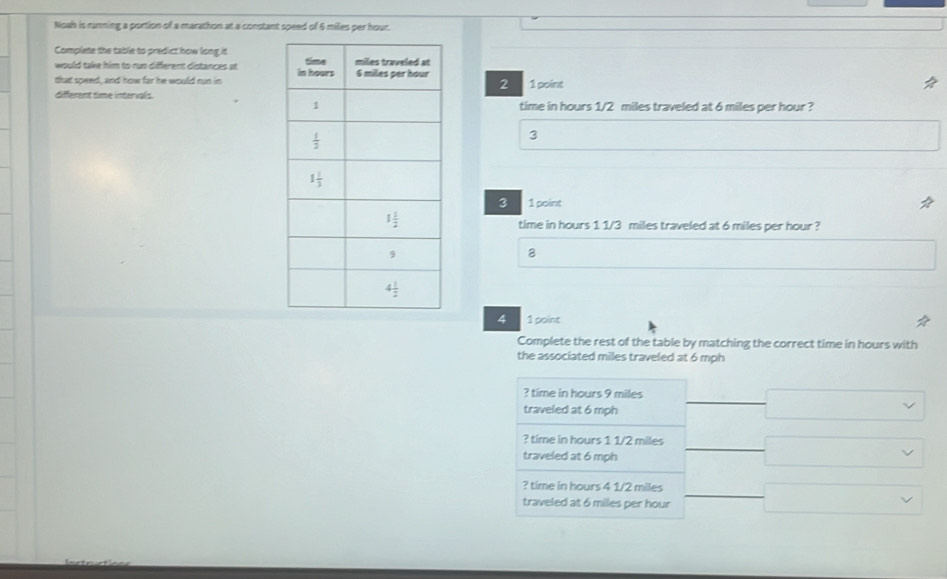 Noah is ranning a portion of a marathon at a constant speed of 6 miles per hour.
Complete the table to predict how long it
would take him to run different distances at 
that speed, and how far he would nun in  1 point
2
different time intervals.time in hours 1/2 miles traveled at 6 miles per hour ?
3
3 1 point
time in hours 1 1/3 miles traveled at 6 miles per hour ?
8
4 1 point
Complete the rest of the table by matching the correct time in hours with
the associated miles traveled at 6 mph
? time in hours 9 miles
traveled at 6 mph
? time in hours 1 1/2 miles
traveled at 6 mph
? time in hours 4 1/2 miles
traveled at 6 miles per hour