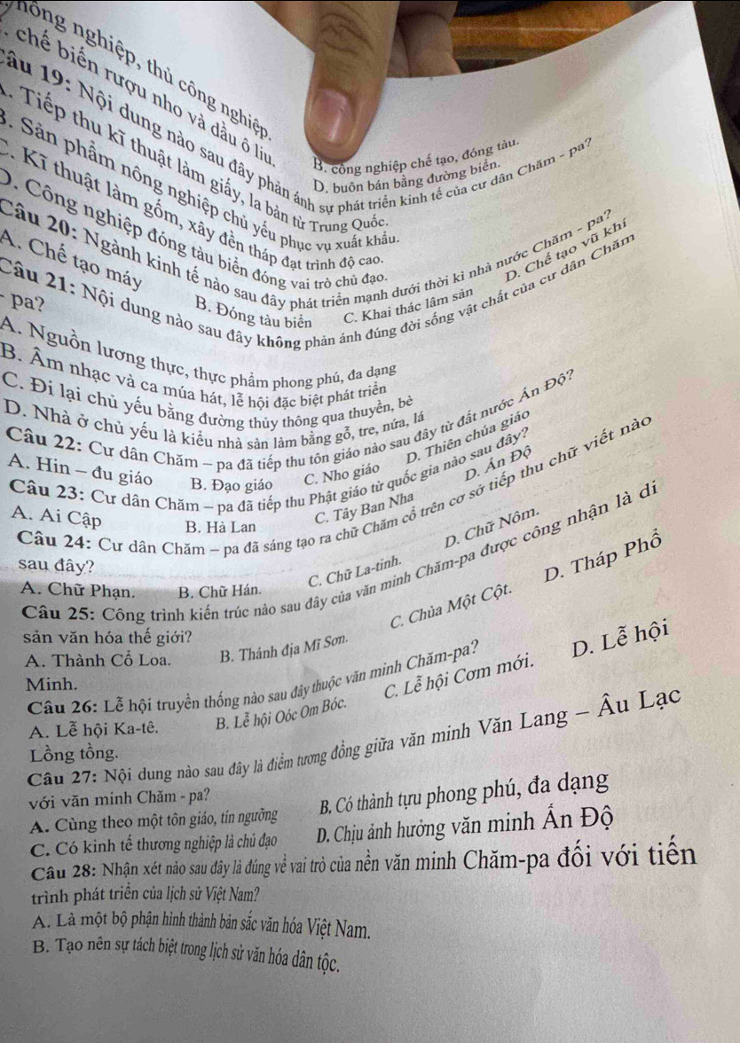 lông nghiệp, thủ công nghiê
chế biến rượu nho và đầu ô là
âu 19: Nội dung nào sau đây phản ánh sự phát triển kinh tế của cư dân Chăm - pa
B. công nghiệp chế tạo, đóng tàu
Tiếp thu kĩ thuật làm giấy, la bản từ Trung Quố
D. buôn bán bằng đường biển
:  Sản phẩm nông nghiệp chủ yếu phục vụ xuất khả
Kĩ thuật làm gồm, xây đền tháp đạt trình độ cao
Câu 20: Ngành kinh tế nào sau đây phát triển mạnh dưới thời kỉ nhà nước Chăm - pa? D. Chế tạo vũ khi
0. Công nghiệp đóng tàu biển đóng vai trò chủ đạo
A. Chế tạo máy
Câu 21: Nội dung nào sau đây không phản ánh đúng đời sống vật chất của cư dân Chăm
- pa?
B. Đóng tàu biển C. Khai thác lâm sản
A. Nguồn lương thực, thực phẩm phong phú, đa dạng
B. Âm nhạc và ca múa hát, lễ hội đặc biệt phát triển
C. Đi lại chủ yếu bằng đường thủy thông qua thuyền, bè
Câu 22: Cư dân Chăm ~ pa đã tiếp thu tôn giáo nào sau đây từ đất nước Ấn Độ?
D. Nhà ở chủ yếu là kiểu nhà sản làm bằng gỗ, tre, nửa, lá
D. Thiên chúa giáo
A. Hin - đu giáo B. Đạo giáo C. Nho giáo D. Án Độ
Câu 23: Cư dân Chăm ~ pa đã tiếp thu Phật giáo từ quốc gia nào sau đây?
Câu 24: Cư dân Chăm ~ pa đã sáng tạo ra chữ Chăm cổ trên cơ sở tiếp thu chữ viết nào
A. Ai Cập
C. Tây Ban Nha
D. Chữ Nôm.
B. Hà Lan
Câu 25: Công trình kiến trúc nào sau đây của văn minh Chăm-pa được công nhận là d
sau đây?
C. Chữ La-tinh.
C. Chùa Một Cột. D. Tháp Phổ
A. Chữ Phạn. B. Chữ Hán.
sản văn hóa thế giới?
A. Thành Cổ Loa. B. Thánh địa Mĩ Sơn.
Câu 26: Lễ hội truyền thống nào sau đây thuộc văn minh Chăm-pa? D. Lễ hội
Minh.
C. Lễ hội Cơm mới.
A. Lễ hội Ka-tê. B. Lễ hội Oóc Om Bóc.
Câu 27: Nội dung nào sau đây là điểm tương đồng giữa văn minh Văn Lang - Âu Lạo
Lồng tồng.
với văn minh Chăm - pa?
B. Có thành tựu phong phú, đa dạng
A. Cùng theo một tôn giáo, tín ngưỡng
C. Có kinh tế thương nghiệp là chủ đạo D. Chịu ảnh hưởng văn minh Ấn Độ
Cầu 28: Nhận xét nào sau đây là đúng về vai trò của nền văn minh Chăm-pa đổi với tiên
trình phát triển của lịch sử Việt Nam?
A. Là một bộ phận hình thành bản sắc văn hóa Việt Nam.
B. Tạo nên sự tách biệt trong lịch sử văn hóa dân tộc.