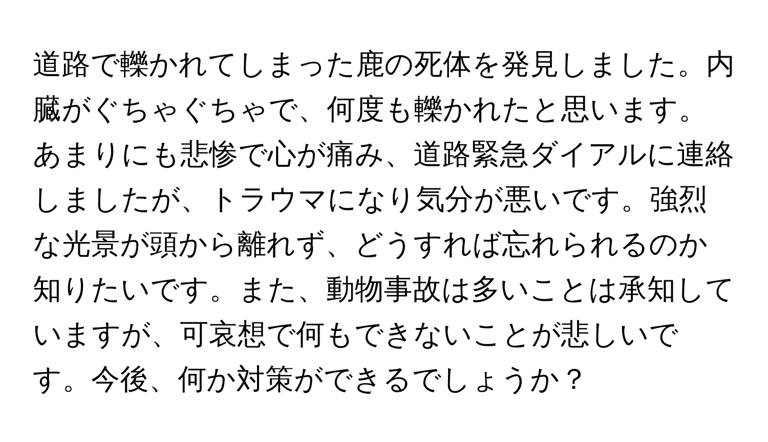 道路で轢かれてしまった鹿の死体を発見しました。内臓がぐちゃぐちゃで、何度も轢かれたと思います。あまりにも悲惨で心が痛み、道路緊急ダイアルに連絡しましたが、トラウマになり気分が悪いです。強烈な光景が頭から離れず、どうすれば忘れられるのか知りたいです。また、動物事故は多いことは承知していますが、可哀想で何もできないことが悲しいです。今後、何か対策ができるでしょうか？