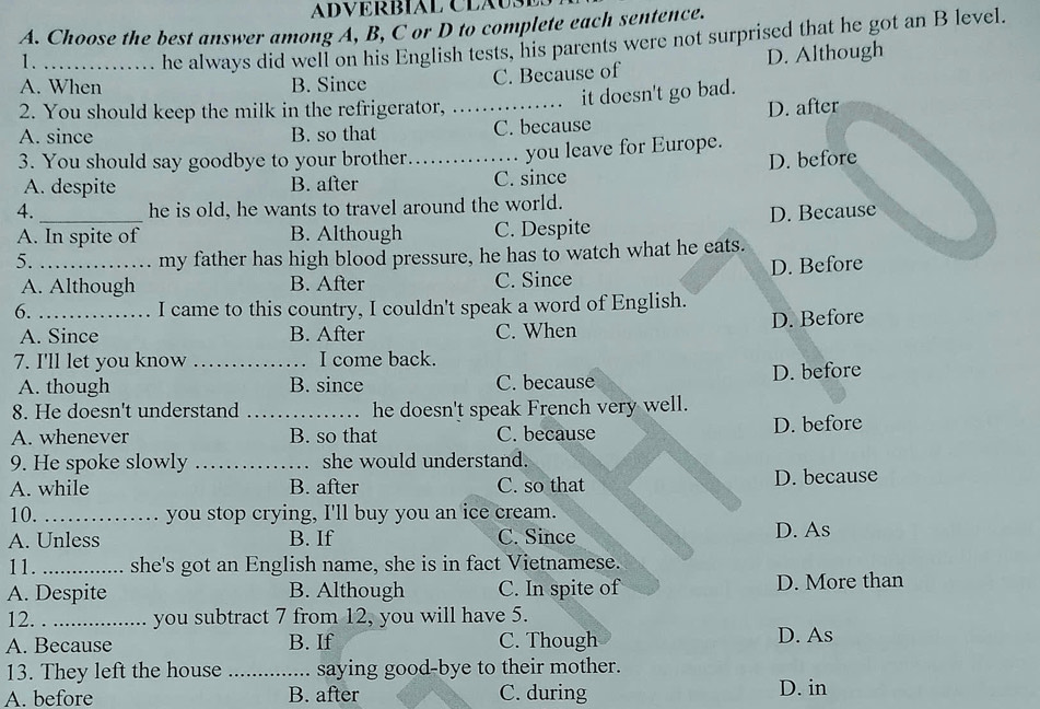 ADVERBIAL CLAUS
A. Choose the best answer among A, B, C or D to complete each sentence.
1. , he always did well on his English tests, his parents were not surprised that he got an B level.
A. When B. Since C. Because of D. Although
it doesn't go bad.
2. You should keep the milk in the refrigerator, .
A. since B. so that _C. because D. after
3. You should say goodbye to your brother_ you leave for Europe.
A. despite B. after C. since D. before
4. he is old, he wants to travel around the world.
A. In spite of B. Although C. Despite D. Because
my father has high blood pressure, he has to watch what he eats.
5._ D. Before
A. Although B. After C. Since
6. _I came to this country, I couldn't speak a word of English.
A. Since B. After C. When D. Before
7. I'll let you know _I come back.
A. though B. since C. because D. before
8. He doesn't understand _he doesn't speak French very well.
A. whenever B. so that C. because D. before
9. He spoke slowly _she would understand.
A. while B. after C. so that D. because
10. _you stop crying, I'll buy you an ice cream.
A. Unless B. If C. Since D. As
11. _she's got an English name, she is in fact Vietnamese.
A. Despite B. Although C. In spite of D. More than
12. _you subtract 7 from 12, you will have 5.
A. Because B. If C. Though D. As
13. They left the house _saying good-bye to their mother.
A. before B. after C. during D. in