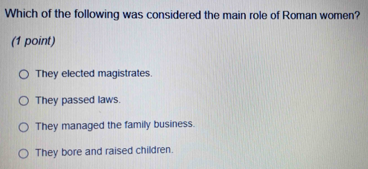 Which of the following was considered the main role of Roman women?
(1 point)
They elected magistrates.
They passed laws.
They managed the family business.
They bore and raised children.