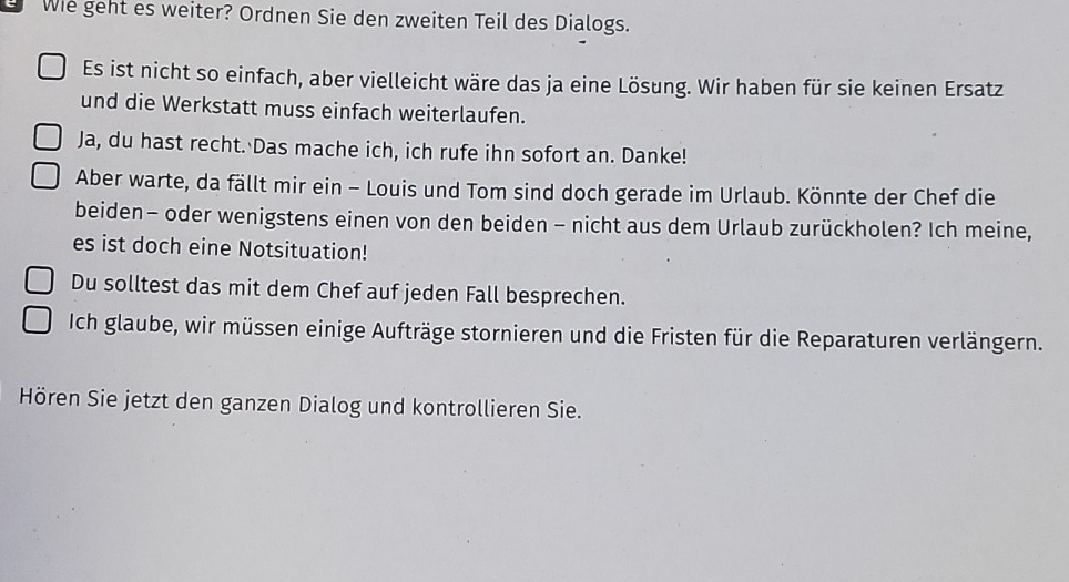 Wie geht es weiter? Ordnen Sie den zweiten Teil des Dialogs. 
Es ist nicht so einfach, aber vielleicht wäre das ja eine Lösung. Wir haben für sie keinen Ersatz 
und die Werkstatt muss einfach weiterlaufen. 
Ja, du hast recht. Das mache ich, ich rufe ihn sofort an. Danke! 
Aber warte, da fällt mir ein - Louis und Tom sind doch gerade im Urlaub. Könnte der Chef die 
beiden- oder wenigstens einen von den beiden - nicht aus dem Urlaub zurückholen? Ich meine, 
es ist doch eine Notsituation! 
Du solltest das mit dem Chef auf jeden Fall besprechen. 
Ich glaube, wir müssen einige Aufträge stornieren und die Fristen für die Reparaturen verlängern. 
Hören Sie jetzt den ganzen Dialog und kontrollieren Sie.