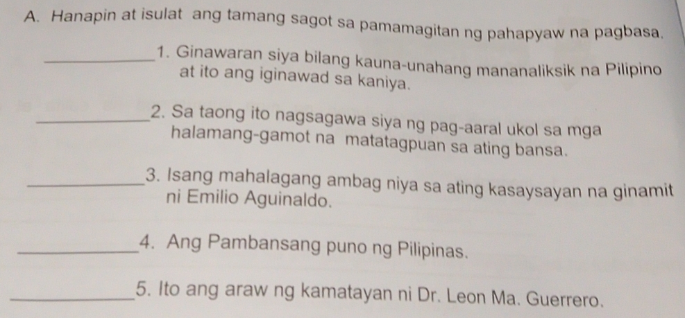 Hanapin at isulat ang tamang sagot sa pamamagitan ng pahapyaw na pagbasa, 
_1. Ginawaran siya bilang kauna-unahang mananaliksik na Pilipino 
at ito ang iginawad sa kaniya. 
_2. Sa taong ito nagsagawa siya ng pag-aaral ukol sa mga 
halamang-gamot na matatagpuan sa ating bansa. 
_3. Isang mahalagang ambag niya sa ating kasaysayan na ginamit 
ni Emilio Aguinaldo. 
_4. Ang Pambansang puno ng Pilipinas. 
_5. Ito ang araw ng kamatayan ni Dr. Leon Ma. Guerrero.