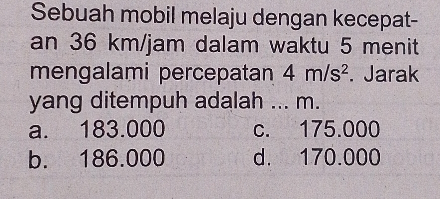 Sebuah mobil melaju dengan kecepat-
an 36 km/jam dalam waktu 5 menit
mengalami percepatan 4m/s^2. Jarak
yang ditempuh adalah ... m.
a. 183.000 c. 175.000
b. 186.000 d. 170.000