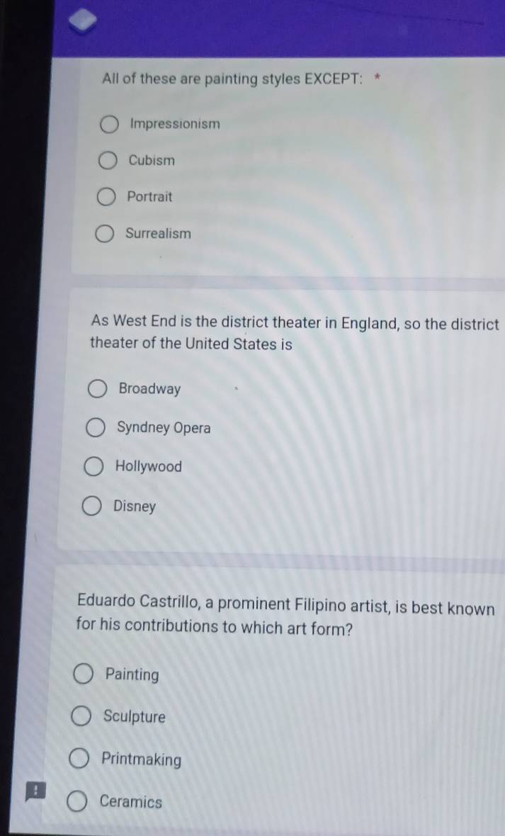 All of these are painting styles EXCEPT: *
Impressionism
Cubism
Portrait
Surrealism
As West End is the district theater in England, so the district
theater of the United States is
Broadway
Syndney Opera
Hollywood
Disney
Eduardo Castrillo, a prominent Filipino artist, is best known
for his contributions to which art form?
Painting
Sculpture
Printmaking
I
Ceramics
