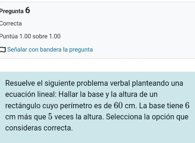 Pregunta 6 
Correcta 
Puntúa 1.00 sobre 1.00
Señalar con bandera la pregunta 
Resuelve el siguiente problema verbal planteando una 
ecuación lineal: Hallar la base y la altura de un 
rectángulo cuyo perímetro es de 60 cm. La base tiene 6
cm más que 5 veces la altura. Selecciona la opción que 
consideras correcta.