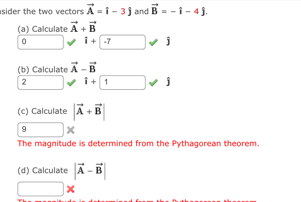 sider the two vectors vector A=hat i-3hat j and vector B=-hat i-4hat j. 
(a) Calculate vector A+vector B
0
hat i+(-7
j
(b) Calculate vector A-vector B
2
hat i+1
j
(c) Calculate |vector A+vector B|
9 
The magnitude is determined from the Pythagorean theorem. 
(d) Calculate |vector A-vector B|