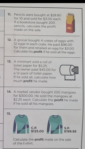 Pencils were bought at $28.80
for 10 and sold for $3.00 each. 
If a bookstore bought 200
pencils, calculate the profit 4
made on the sale. 
12. A grocer bought 4 crates of eggs with
12 eggs in each crate. He paid $96.00
for them and retailed an egg for $3.00. 
Calculate his profit if he sold all the eggs. 
13. A minimart sold a roll of 
toilet paper for $5.25. 
The owner paid $45.00 for 
a 12 -pack of toilet paper. 
If he sold all, calculate how 
much profit he made. 
14. A market vendor bought 200 mangoes 
for $300,00. He sold the mangoes at
$2.25 each. Calculate the profit he made 
if he sold all his mangoes. 
15. 
C.P. S.P.
$125.00 $199.95
Calculate the profit made on the sale 
of the t-shirt.