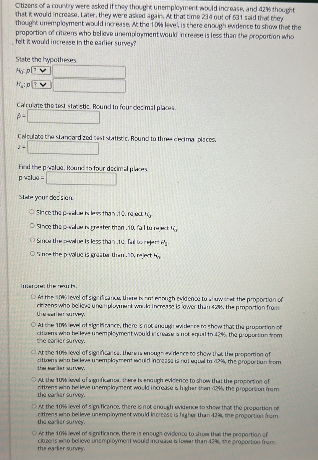 Citizens of a country were asked if they thought unemployment would increase, and 42% thought
that it would increase. Later, they were asked again. At that time 234 out of 631 said that they
thought unemployment would increase. At the 10% level, is there enough evidence to show that the
proportion of citizens who believe unemployment would increase is less than the proportion who
felt it would increase in the earlier survey?
State the hypotheses.
H_0 : Pl? □
H_a p? □ 
Calculate the test statistic. Round to four decimal places.
hat p=□
Calculate the standardized test statistic. Round to three decimal places.
z=□
Find the p -value. Round to four decimal places.
p-value = □
State your decision.
Since the p -value is less than . 10, reject H_0.
Since the p -value is greater than . 10, fail to reject H_0.
Since the p -value is less than . 10, fail to reject a
Since the p -value is greater than . 10, reject
Interpret the results.
At the 10% level of significance, there is not enough evidence to show that the proportion of
citizens who believe unemployment would increase is lower than 42%, the proportion from
the earlier survey.
At the 10% level of significance, there is not enough evidence to show that the proportion of
citizens who believe unemployment would increase is not equal to 42%, the proportion from
the earlier survey.
At the 10% level of significance, there is enough evidence to show that the proportion of
citizens who believe unemployment would increase is not equal to 42%, the proportion from
the earlier survey.
At the 10% level of significance, there is enough evidence to show that the proportion of
citizens who believe unemployment would increase is higher than 42%, the proportion from
the earlier survey.
At the 10% level of significance, there is not enough evidence to show that the proportion of
citizens who believe unemployment would increase is higher than 42%, the proportion from
the earlier survey.
At the 10% level of significance, there is enough evidence to show that the proportion of
citizens who believe unemployment would increase is lower than 42%, the proportion from
the earlier survey.