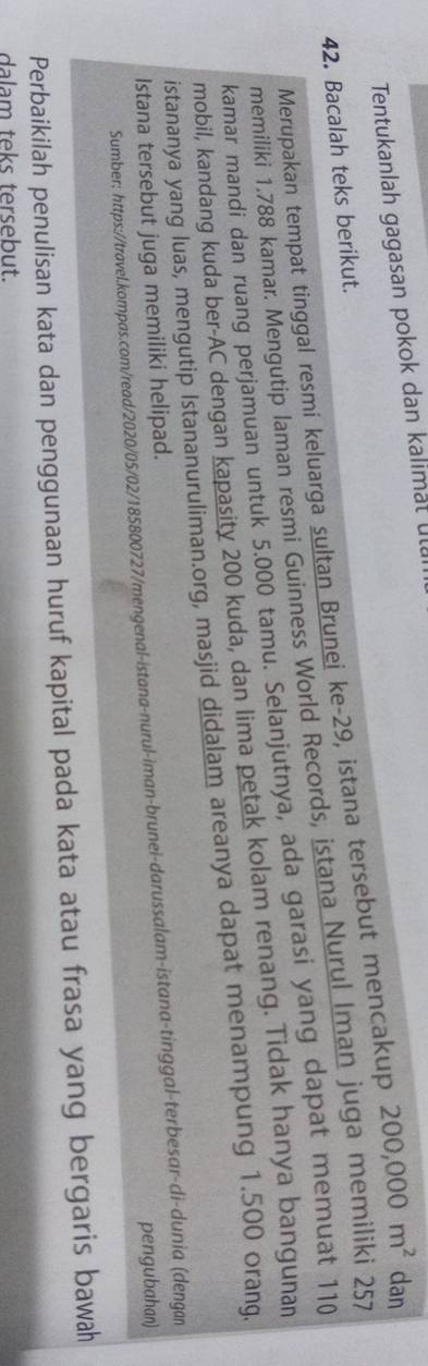 Tentukanlah gagasan pokok dan kalimät ul 
Merupakan tempat tinggal resmí keluarga sultan Brunei ke- 29, istana tersebut mencakup 200,000m^2 dan
42. Bacalah teks berikut. 
memiliki 1.788 kamar. Mengutip laman resmi Guinness World Records, istana Nurul Iman juga memiliki 257
kamar mandi dan ruang perjamuan untuk 5.000 tamu. Selanjutnya, ada garasi yang dapat memuat 110
mobil, kandang kuda ber- AC dengan kapasity 200 kuda, dan lima petak kolam renang. Tidak hanya bangunan 
istananya yang luas, mengutip Istananuruliman.org, masjid didalam areanya dapat menampung 1.500 orang. 
Istana tersebut juga memiliki helipad. 
pengubahan) 
Sumber: https://travel.kompas.com/read/2020/05/02/185800727/mengenal-istana-nurul-iman-brunei-darussalam-istana-tinggal-terbesar-di-dunia (dengan 
Perbaikilah penulisan kata dan penggunaan huruf kapital pada kata atau frasa yang bergaris bawah 
dalam teks tersebut.