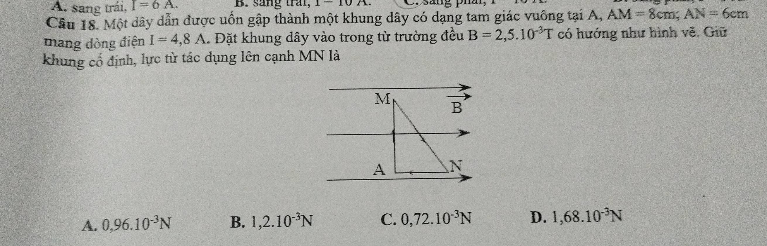 A. sang trái, I=6A. B. sang trai, 1-10A. C. sang phan
Câu 18. Một dây dẫn được uốn gập thành một khung dây có dạng tam giác vuông tại A, AM=8cm;AN=6cm
mang dòng điện I=4,8A 1. Đặt khung dây vào trong từ trường đều B=2,5.10^(-3)T có hướng như hình vẽ. Giữ
khung cổ định, lực từ tác dụng lên cạnh MN là
A. 0,96.10^(-3)N B. 1,2.10^(-3)N C. 0,72.10^(-3)N D. 1,68.10^(-3)N