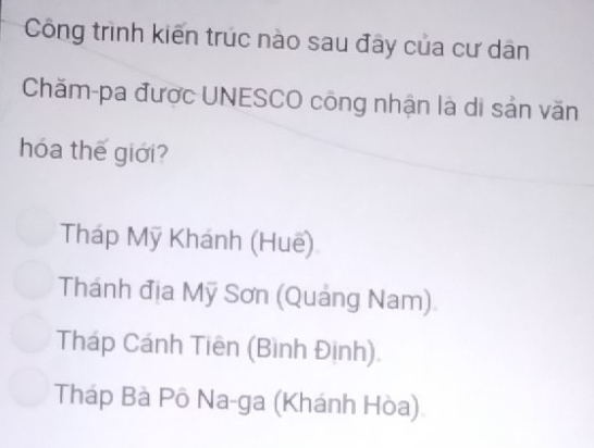 Công trình kiến trúc nào sau đây của cư dân
Chăm-pa được UNESCO công nhận là di sản văn
hóa thế giới?
Tháp Mỹ Khánh (Huế)
Thánh địa Mỹ Sơn (Quảng Nam)
Tháp Cánh Tiên (Bình Định).
Tháp Bà Pô Na-ga (Khánh Hòa)