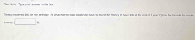 Directions. Type your answer in the box 
Teresa received $80 for her birthday. At what interest rats would she have to invest the money to have $90 at the end of 1 year ? (Use the formula for simple 
interest □ _% 