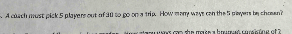 A coach must pick 5 players out of 30 to go on a trip. How many ways can the 5 players be chosen? 
many ways can she make a bouquet consisting of 2