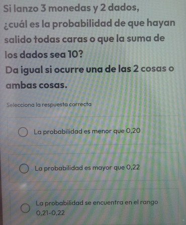 Si lanzo 3 monedas y 2 dados,
¿cuál es la probabilidad de que hayan
salido todas caras o que la suma de
los dados sea 10?
Da igual si ocurre una de las 2 cosas o
ambas cosas.
Selecciona la respuesta correcta
La probabilidad es menor que 0,20
La probabilidad es mayor que 0,22
La probabilidad se encuentra en el rango
0, 21 -0, 22