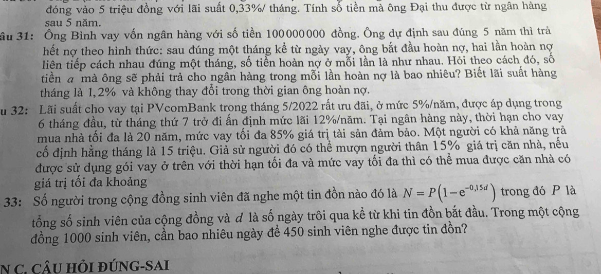 đóng vào 5 triệu đồng với lãi suất 0,33%/ tháng. Tính số tiền mà ông Đại thu được từ ngân hàng
sau 5 năm.
ầu 31: Ông Bình vay vốn ngân hàng với số tiền 100000000 đồng. Ông dự định sau đúng 5 năm thì trả
hết nợ theo hình thức: sau đúng một tháng kể từ ngày vay, ông bắt đầu hoàn nợ, hai lần hoàn nợ
liên tiếp cách nhau đúng một tháng, số tiền hoàn nợ ở mỗi lần là như nhau. Hỏi theo cách đó, số
tiền a mà ông sẽ phải trả cho ngân hàng trong mỗi lần hoàn nợ là bao nhiêu? Biết lãi suất hàng
tháng là 1,2% và không thay đổi trong thời gian ông hoàn nợ.
u 32: Lãi suất cho vay tại PVcomBank trong tháng 5/2022 rất ưu đãi, ở mức 5%/năm, được áp dụng trong
6 tháng đầu, từ tháng thứ 7 trở đi ấn định mức lãi 12%/năm. Tại ngân hàng này, thời hạn cho vay
mua nhà tối đa là 20 năm, mức vay tối đa 85% giá trị tài sản đảm bảo. Một người có khả năng trả
cố định hằng tháng là 15 triệu. Giả sử người đó có thể mượn người thân 15% giá trị căn nhà, nếu
được sử dụng gói vay ở trên với thời hạn tối đa và mức vay tối đa thì có thể mua được căn nhà có
giá trị tối đa khoảng
33: Số người trong cộng đồng sinh viên đã nghe một tin đồn nào đó là N=P(1-e^(-0,15d)) trong đó P là
tổng số sinh viên của cộng đồng và đ là số ngày trôi qua kể từ khi tin đồn bắt đầu. Trong một cộng
đồng 1000 sinh viên, cần bao nhiêu ngày để 450 sinh viên nghe được tin đồn?
N C. CÂU HỏI ĐÚNG-SAI