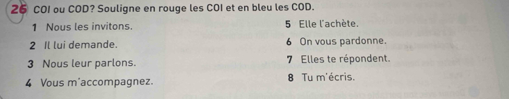 COI ou COD? Souligne en rouge les COI et en bleu les COD. 
1 Nous les invitons. 5 Elle l'achète. 
2 Il lui demande. 6 On vous pardonne. 
3 Nous leur parlons. 7 Elles te répondent. 
4 Vous m'accompagnez. 8 Tu m'écris.