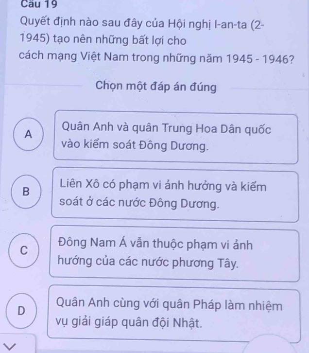 Quyết định nào sau đây của Hội nghị I-an-ta (2-
1945) tạo nên những bất lợi cho
cách mạng Việt Nam trong những năm 1945 - 1946?
Chọn một đáp án đúng
A Quân Anh và quân Trung Hoa Dân quốc
vào kiểm soát Đông Dương.
B Liên Xô có phạm vi ảnh hưởng và kiểm
soát ở các nước Đông Dương.
C Đông Nam Á vẫn thuộc phạm vi ảnh
hướng của các nước phương Tây.
D Quân Anh cùng với quân Pháp làm nhiệm
vụ giải giáp quân đội Nhật.
V