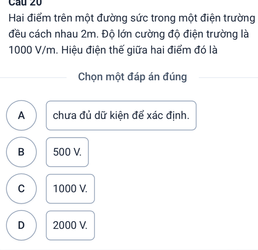 Hai điểm trên một đường sức trong một điện trường
đều cách nhau 2m. Độ lớn cường độ điện trường là
1000 V/m. Hiệu điện thế giữa hai điểm đó là
Chọn một đáp án đúng_
A chưa đủ dữ kiện để xác định.
B 500 V.
C 1000 V.
D 2000 V.