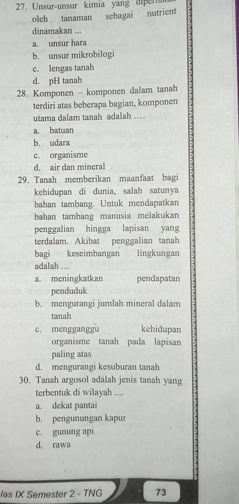 Unsur-unsur kimia yang diperuk
oleh tanaman sebagai nutrient
dinamakan ...
a. unsur hara
b. unsur mikrobilogi
c. lengas tanah
d. pH tanah
28. Komponen - komponen dalam tanah
terdiri atas beberapa bagian, komponen
utama dalam tanah adalah …
a. batuan
b. udara
c. organisme
d. air dan mineral
29. Tanah memberikan maanfaat bagi
kehidupan di dunia, salah satunya
bahan tambang. Untuk mendapatkan
bahan tambang manusia melakukan
penggalian hingga lapisan yang
terdalam. Akibat penggalian tanah
bagi keseimbangan lingkungan
adalah ....
a. meningkatkan pendapatan
penduduk
b. mengurangi jumlah mineral dalam
tanah
c. mengganggu kehidupan
organisme tanah pada lapisan
paling atas
d. mengurangi kesuburan tanah
30. Tanah argosol adalah jenis tanah yang
terbentuk di wilayah ....
a. dekat pantai
b. pengunungan kapur
c. gunung api
d. rawa
las IX Semester 2 - TNG 73