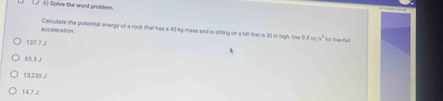 Solve the word problem.
All changes saved
acceleration.
Calculate the potential energy of a rock that has a 45 kg mass and is sitting on a hill that is 30 m high. Use 9.8m/s^2 for free-fall
137.7 J
65.3 J
13,230 J
14.7 J