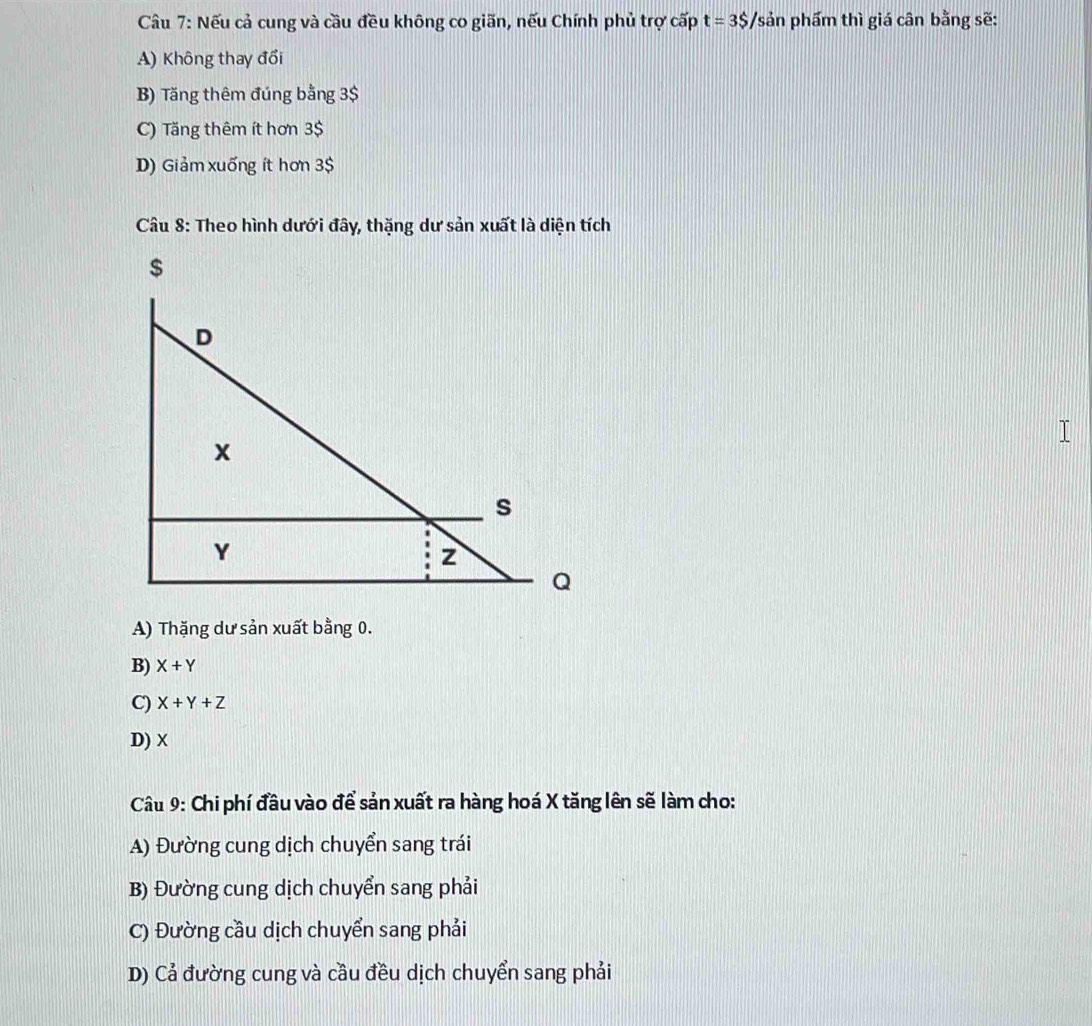 Nếu cả cung và cầu đều không co giãn, nếu Chính phủ trợ cấp t=3S/sin phẩm thì giá cân bằng sẽ:
A) Không thay đổi
B) Tăng thêm đúng bằng 3$
C) Tăng thêm ít hơn 3$
D) Giảm xuống ít hơn 3$
Câu 8: Theo hình dưới đây, thặng dư sản xuất là diện tích
A) Thặng dư sản xuất bằng 0.
B) X+Y
C) X+Y+Z
D) X
Câu 9: Chi phí đầu vào để sản xuất ra hàng hoá X tăng lên sẽ làm cho:
A) Đường cung dịch chuyển sang trái
B) Đường cung dịch chuyển sang phải
C) Đường cầu dịch chuyển sang phải
D) Cả đường cung và cầu đều dịch chuyển sang phải
