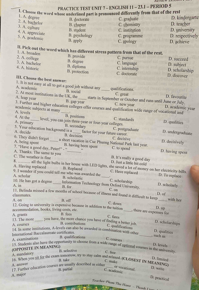 PRACTICE TEST UNIT 7 - ENGLISH 11 - 23.1 - PERIOD 5
I. Choose the word whose underlined part is pronounced differently from that of the rest
1. A. degree B. doctorate C. graduate D. kindergarte
2. A. bachelor B. chapter D. teacher
C. chemistry
3. A. culture B. student
C. institution D. university
4. A. appreciate B. psychology C. programme D. respectively
5. A. academic B. apply
C. apology D. achieve
II. Pick out the word which has different stress pattern from that of the rest.
1. A. broaden B. provide C. pursue D. succeed
2. A. college 3. A. bachelor
B. degree C. language D. subject
B. diploma C. internship D. scholarship
4. A. historic B. protection C. doctorate D. discover
III. Choose the best answer:
1. It is not easy at all to get a good job without any B. social_
A. academic qualifications.
C. great D. favourite
2. At most institutions in the UK, the starts in September or October and runs until June or July.
A. leap year B. gap year C. new year D. academic year
3. Further and higher education colleges offer courses and qualification wide range of vocational and
academic subjects at many
A. levels _B. positions C. standards D. qualities
4. At the_ level, you can join three-year or four-year colleges.
A. primary B. secondary C. postgraduate D. undergraduate
5. Your education background is a factor for your future career.
A. decide B. decision C. decisive D. decisively
6. They didn't forget a short vacation in Cuc Phuong National Park last year.
A. being spent _B. having been spent D. having spent
7. “Have a good day, Peter!” - “ ,, C. to spend
A. Thanks. The same to you _B. It’s really a good day
C. The weather is fine
D. Just a little bit cold
8. _all the light bulbs in her house with LED lights, she saved a lot of money on her electricity bills.
A. Having replaced B. Replaced _C. Have replaced D. To replace
9. I wonder if you could tell me who was awarded the
A. scholar B. scholastic . C. scholarship D. scholarly
10. He has got a degree_ Information Technology from Oxford University.
A. in B. for C. on
11. Belinda missed a few months of school because of illness and found it difficult to keep _with her
classmates.
D. of
A. on B. off
C. down D. up
12. Going to university is expensive because in addition to the tuition
accommodation, books, living costs, etc.
_, there are expenses for
A. grants B. fees
C. fares
13. The more_ you have, the more chance you have of finding a better job.
A. courses B. contributions
D. scholarships
C. qualifications
14. In some institutions, A-levels can also be awarded in combination with other D. qualities
International Baccalaureate certificates.
_, such as
A. examinations B. qualifications C. courses
15. Students also have the opportunity to choose from a wide range of optional courses in the university.
(OPPOSITE IN MEANING)
D. levels
A. mandatory B. selective
C. free
B. take
D. limited
16. When you sit for the exam tomorrow, try to stay calm and relaxed. (CLOSEST IN MEANING)
C. make
A. answer
17. Further education courses are usually described as either_
B. partial
or vocational. D. write
A. major
C. academic D. practical
Teacher Pham Thu Hang - Thanh ( i