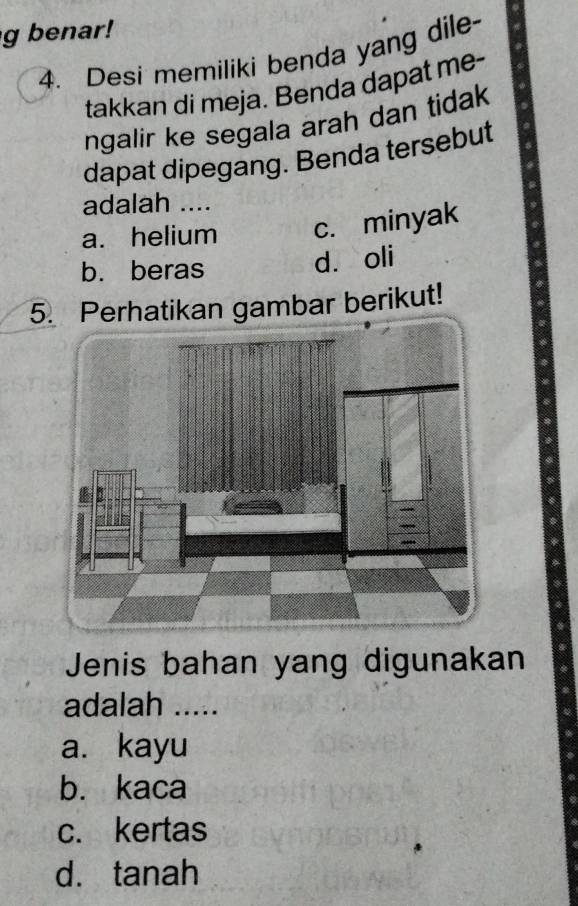 benar!
4. Desi memiliki benda yang dile
takkan di meja. Benda dapat me-
ngalir ke segala arah dan tidak
dapat dipegang. Benda tersebut
adalah ....
a. helium c. minyak
b. beras
d. oli
5. Perhatikan gambar berikut!
Jenis bahan yang digunakan
adalah .....
a. kayu
b. kaca
c. kertas
d. tanah