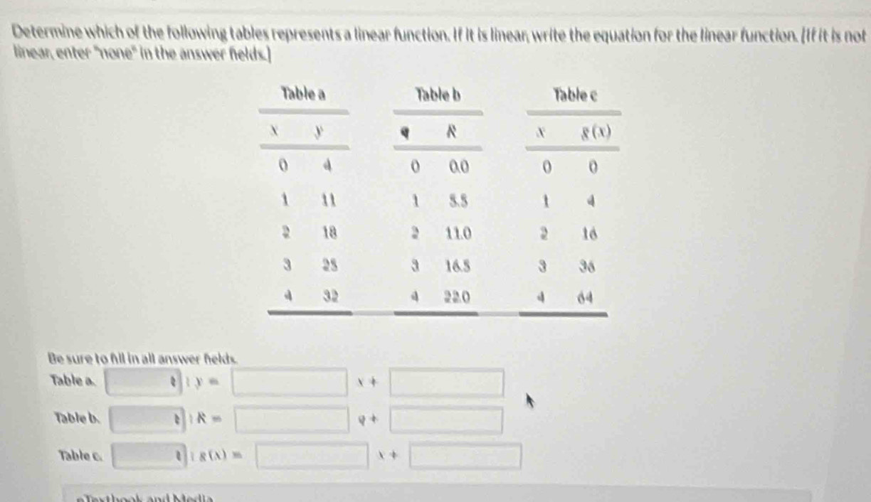 Determine which of the following tables represents a linear function. If it is linear, write the equation for the linear function. [If it is not
linear, enter "none" in the answer felds.]
Be sure to fil in all answer helds.
Table a. □ 1y=□ x+□
Table b. □ IR=□ q+□
Table c. □ is(x=□ x+□