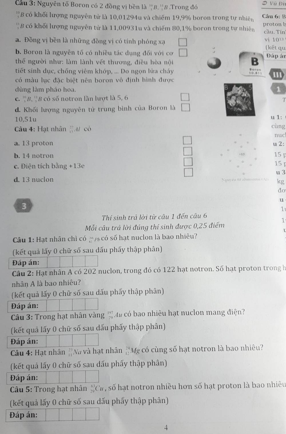 # Vũ Đì
Cầu 3: Nguyên tố Boron có 2 đồng vị bền là ''B. ''B .Trong đó
 10/5  B có khối lượng nguyên tử là 10,01294u và chiếm 19,9% boron trong tự nhiên  Câu 6: B
' B có khối lượng nguyên tử là 11,00931u và chiếm 80,1% boron trong tự nhiên proton b
cầu. Tín
a. Đồng vị bền là những đồng vị có tính phóng xạ vi 1013
(kết qu
b. Boron là nguyên tố có nhiều tác dụng đối với cơ Đáp án
thể người như: làm lành vết thương, điều hòa nội
B
Boron
tiết sinh dục, chống viêm khớp, ... Do ngọn lửa cháy 10.811 ''1
có màu lục đặc biệt nên boron vô định hình được
B
dùng làm pháo hoa. 1
C. ^10_5B B  B có số notron lần lượt là 5, 6
d. Khối lượng nguyên tử trung bình của Boron là
u 1:
10,51u cùng
Câu 4: Hạt nhân^(27)_13Al có
nuc
a. 13 proton u 2:
b. 14 notron 15 F
□
c. Điện tích bằng +13 15 u 3
□
d. 13 nuclon Nguyen tr alummum (A)) kg
do
u
3
1
Thí sinh trả lời từ câu 1 đến câu 6
1
Mỗi câu trả lời đúng thí sinh được 0,25 điểm
Câu 1: Hạt nhân chì có  p có số hạt nuclon là bao nhiêu?
(kết quả lấy 0 chữ số sau dấu phẩy thập phân)
Đáp án:
Câu 2: Hạt nhân A có 202 nuclon, trong đó có 122 hạt notron. Số hạt proton trong h
nhân A là bao nhiêu?
(kết quả lấy 0 chữ số sau dấu phấy thập phân)
Đáp án:
Câu 3: Trong hạt nhân vàng beginarrayr 197 79endarray Au có bao nhiêu hạt nuclon mang điện?
(kết quả lấy 0 chữ số sau dấu phẩy thập phân)
Đáp án:
* Câu 4: Hạt nhân beginarrayr 23 11endarray Nà và hạt nhân ''Mỹ có cùng số hạt notron là bao nhiêu?
(kết quả lấy 0 chữ số sau dấu phẩy thập phân)
Đáp án:
Câu 5: Trong hạt nhân _(29)^(63)Cu , số hạt notron nhiều hơn số hạt proton là bao nhiêu
(kết quả lấy 0 chữ số sau dấu phấy thập phân)
Đáp án:
4