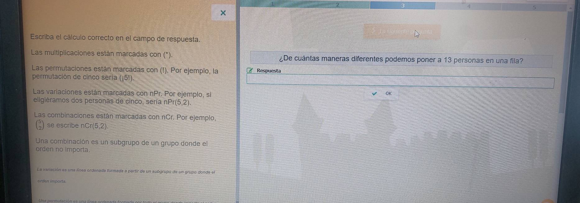Escriba el cálculo correcto en el campo de respuesta. 
Las multiplicaciones están marcadas con (*) ¿De cuántas maneras diferentes podemos poner a 13 personas en una fila? 
Las permutaciones están marcadas con (!). Por ejemplo, la Respuesta 
permutación de cinco sería (¡5!) 
Las variaciones están marcadas con nPr. Por ejemplo, si OK 
eligiéramos dos personas de cinco, sería nP r(5,2)
Las combinaciones están marcadas con nCr. Por ejemplo, 
se escribe nCr(5,2)
Una combinación es un subgrupo de un grupo donde el 
orden no importa. 
La variación es una línea ordenada formada a partir de un subgrupo de un grupo donde el 
orden importa.