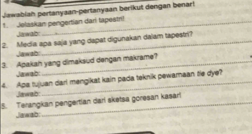 Jawabiah pertanyaan-pertanyaan berikut dengan benar! 
1. Jelaskan pengertian dari tapestri! 
Jawab: 
2. Media apa saja yang dapat digunakan dalam tapestri? 
Jawab: 
3. Apakah yang dimaksud dengan makrame? 
Jawab: 
4. Apa tujuan dar! mengikat kain pada teknik pewarnaan tie dye? 
Jawab 
5. Terangkan pengertian dari sketsa goresan kasar! 
Jawab: