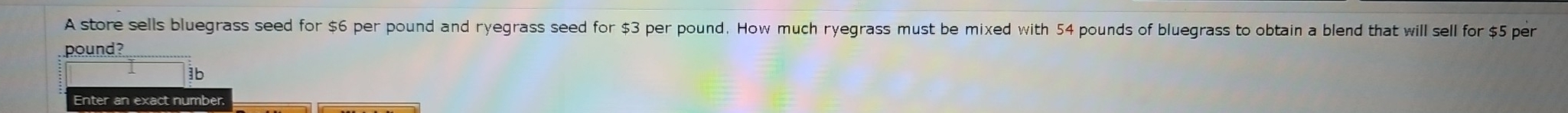 A store sells bluegrass seed for $6 per pound and ryegrass seed for $3 per pound. How much ryegrass must be mixed with 54 pounds of bluegrass to obtain a blend that will sell for $5 per
pound? 
1b 
Enter an exact number