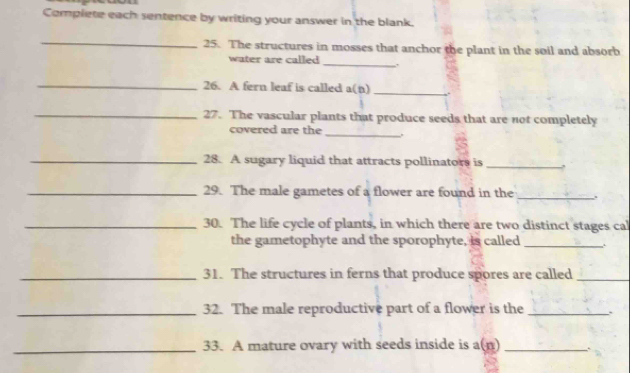 Complete each sentence by writing your answer in the blank. 
_ 
25. The structures in mosses that anchor the plant in the soil and absorb 
water are called _,. 
_ 
26. A fern leaf is called a(n) 
_ 
_27. The vascular plants that produce seeds that are not completely 
_ 
covered are the 
_28. A sugary liquid that attracts pollinators is_ 
_29. The male gametes of a flower are found in the _.. 
_30. The life cycle of plants, in which there are two distinct stages ca 
the gametophyte and the sporophyte, is called _. 
_31. The structures in ferns that produce spores are called_ 
_32. The male reproductive part of a flower is the `` 
_33. A mature ovary with seeds inside is a(n) _`