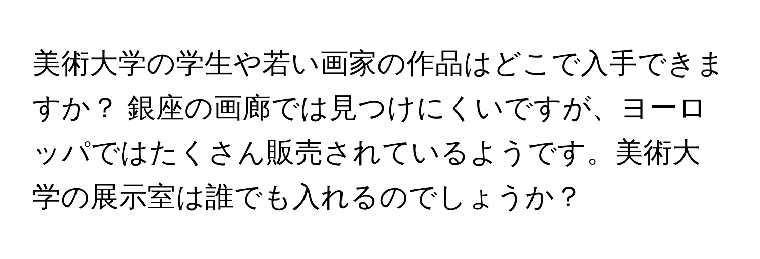 美術大学の学生や若い画家の作品はどこで入手できますか？ 銀座の画廊では見つけにくいですが、ヨーロッパではたくさん販売されているようです。美術大学の展示室は誰でも入れるのでしょうか？