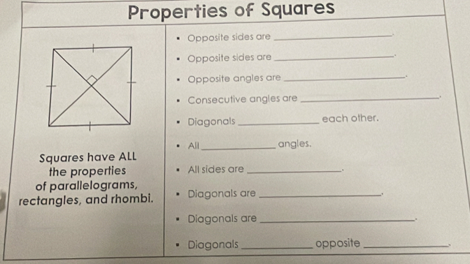 Properties of Squares 
Opposite sides are _. 
Opposite sides are_ 
. 
Opposite angles are _.. 
Consecutive angles are _. 
Diagonals _each other. 
All_ angles. 
Squares have ALL 
the properties All sides are_ 
. 
of parallelograms, 
rectangles, and rhombi. Diagonals are_ 
. 
Diagonals are _. 
Diagonals opposite_