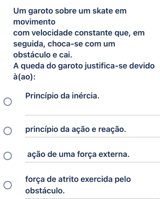 Um garoto sobre um skate em 
movimento 
com velocidade constante que, em 
seguida, choca-se com um 
obstáculo e cai. 
A queda do garoto justifica-se devido 
à(ao): 
Princípio da inércia. 
_ 
_ 
princípio da ação e reação. 
ação de uma força externa. 
_ 
força de atrito exercida pelo 
obstáculo.