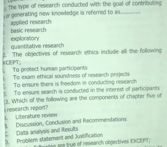 ]. The type of research conducted with the goal of contributing
or generating new knowledge is referred to as._ __ ….
applied research
basic research
exploratory
L quantitative research
2. The objectives of research ethics include all the following
XCEPT;
 To protect human participants
3. To exam ethical soundness of research projects
↑. To ensure there is freedom in conducting research
). To ensure search is conducted in the interest of participants
13. Which of the following are the components of chapter five of
research report?
A. Literature review
B. Discussion, Conclusion and Recommendations
C. Data analysis and Results
D. Problem statement and Justification
following are true of research objectives EXCEPT;