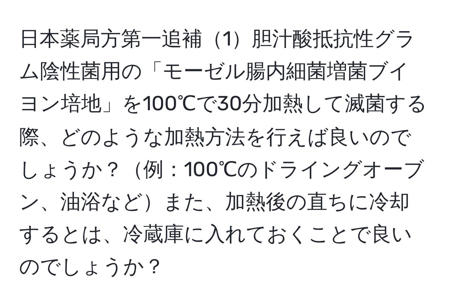 日本薬局方第一追補1胆汁酸抵抗性グラム陰性菌用の「モーゼル腸内細菌増菌ブイヨン培地」を100℃で30分加熱して滅菌する際、どのような加熱方法を行えば良いのでしょうか？例：100℃のドライングオーブン、油浴などまた、加熱後の直ちに冷却するとは、冷蔵庫に入れておくことで良いのでしょうか？