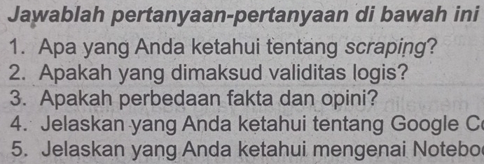 Jawablah pertanyaan-pertanyaan di bawah ini 
1. Apa yang Anda ketahui tentang scraping? 
2. Apakah yang dimaksud validitas logis? 
3. Apakah perbedaan fakta dan opini? 
4. Jelaskan yang Anda ketahui tentang Google C 
5. Jelaskan yang Anda ketahui mengenai Notebo