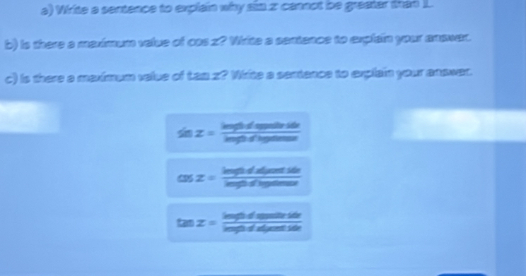 Wirite a sentence to explain why sin 2 cannot be greater tran I. 
b) is there a marimum velue of css z? Vhrite a sentence to explain your anawar. 
c) is there a meximum velue of Lan z? White a sentance to explain your answer.
sin z= inghodigptitride/inghodin 
cos z= inghodxtsdefh/inghdingthenust 
tan z= inghdinunits/ingididisestorstik 