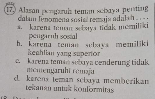 17.) Alasan pengaruh teman sebaya penting
dalam fenomena sosial remaja adalah . . . .
a. karena teman sebaya tidak memiliki
pengaruh sosial
b. karena teman sebaya memiliki
keahlian yang superior
c. karena teman sebaya cenderung tidak
memengaruhi remaja
d. karena teman sebaya memberikan
tekanan untuk konformitas
10