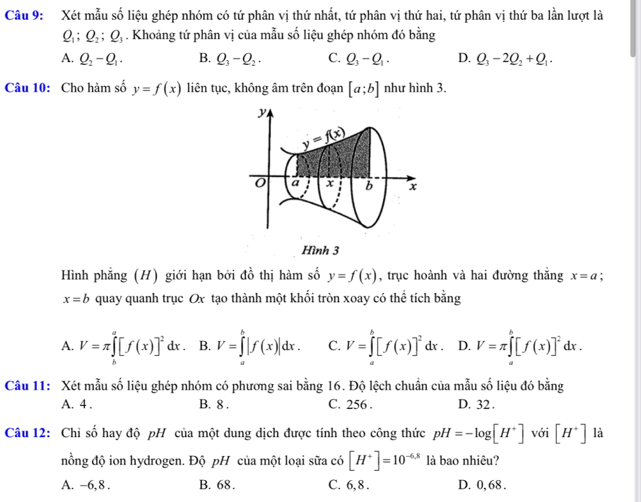 Xét mẫu số liệu ghép nhóm có tứ phân vị thứ nhất, tứ phân vị thứ hai, tứ phân vị thứ ba lần lượt là
Q_1;Q_2;Q_3. Khoảng tứ phân vị của mẫu số liệu ghép nhóm đó bằng
A. Q_2-Q_1. B. Q_3-Q_2. C. Q_3-Q_1. D. Q_3-2Q_2+Q_1.
Câu 10: Cho hàm số y=f(x) liên tục, không âm trên đoạn [a;b] như hình 3.
y
y=f(x)
a x b x
i
Hình 3
Hình phẳng (H) giới hạn bởi đồ thị hàm số y=f(x) , trục hoành và hai đường thắng x=a
x=b quay quanh trục Ox tạo thành một khối tròn xoay có thể tích bằng
A. V=π ∈tlimits _0^(a[f(x)]^2)dx. B. V=∈tlimits _a^(b|f(x)|dx. C. V=∈tlimits _a^b[f(x)]^2)dx. D. V=π ∈tlimits _a^(b[f(x)]^2)dx.
Câu 11: Xét mẫu số liệu ghép nhóm có phương sai bằng 16. Độ lệch chuẩn của mẫu số liệu đó bằng
A. 4 . B. 8 . C. 256 . D. 32 .
Câu 12: Chỉ số hay độ pH của một dung dịch được tính theo công thức pH=-log [H^+] với [H^+] là
đồng độ ion hydrogen. Độ pH của một loại sữa có [H^+]=10^(-6.8) là bao nhiêu?
A. -6,8 . B. 68. C. 6, 8 . D. 0, 68 .