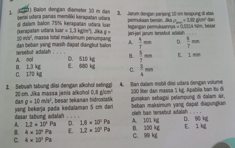 (€9) Balon dengan diameter 10 m dan 3. Jarum dengan panjang 10 cm terapung di atas
berisi udara panas memiliki kerapatan udara permukaan bensin. Jika rho _ianm=3,92g/cm^3 dan
di dalam balon 75% kerapatan udara luar tegangan permukaanny a=0,0314N/m , besar
(kerapatan udara luar =1,3kg/m^3). Jika g= jari-jari jarum tersebut adalah . . . .
10m/s^2 , massa total maksimum penumpang A.  4/7 mm D.  6/7 mm
dan beban yang masih dapat diangkut balon
tersebut adalah . .
A. nol D. 510 kg
B.  5/7 mm E. 1 mm
B. 1,3 kg E. 680 kg
C.  3/4 mm
C. 170 kg
2. Sebuah tabung diisi dengan alkohol setinggi 4. Ban dalam mobil diisi udara dengan volume
20 cm. Jika massa jenis alkohol 0,8g/cm^3 100 liter dan massa 1 kg. Apabila ban itu di
dan g=10m/s^2 , besar tekanan hidrostatik gunakan sebagai pelampung di dalam air,
yang bekerja pada kedalaman 5 cm dari beban maksimum yang dapat diapungkan
dasar tabung adalah . . . . oleh ban tersebut adalah . . . .
A. 1,2* 10^5Pa D. 1,6* 10^3Pa A. 101 kg D. 90 kg
B. 4* 10^4Pa E. 1,2* 10^3Pa B. 100 kg E. 1 kg
C. 99 kg
C. 4* 10^3Pa