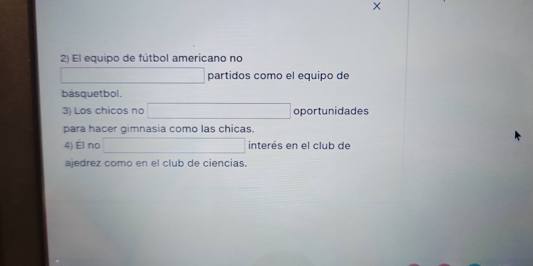 El equipo de fútbol americano no 
partidos como el equipo de 
básquetbol. 
3) Los chicos no oportunidades 
para hacer gimnasia como las chicas. 
4) Él no interés en el club de 
ajedrez como en el club de ciencias.