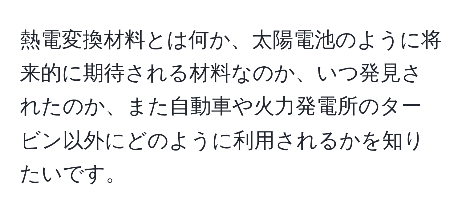 熱電変換材料とは何か、太陽電池のように将来的に期待される材料なのか、いつ発見されたのか、また自動車や火力発電所のタービン以外にどのように利用されるかを知りたいです。