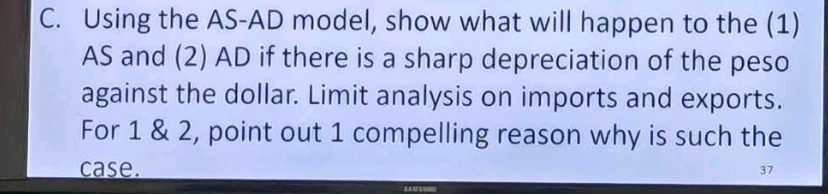 Using the AS-AD model, show what will happen to the (1) 
AS and (2) AD if there is a sharp depreciation of the peso 
against the dollar. Limit analysis on imports and exports. 
For 1 & 2, point out 1 compelling reason why is such the 
case. 37