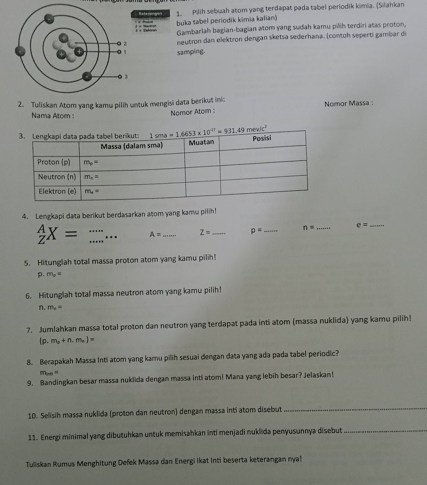 Koterangan 1. Pilih sebuah atom yang terdapat pada tabel periodik kimia. (Silahkan
= Neutron buka tabel periodik kimia kalian)
= Proton
3 = Elektron Gambarlah bagian-bagian atom yang sudah kamu pilih terdiri atas proton,
neutron dan elektron dengan sketsa sederhana. (contoh seperti gambar di
samping.
2. Tuliskan Atom yang kamu pilih untuk mengisi data berikut ini: Nomor Massa :
Nama Atom :
Nomor Atom :
4. Lengkapi data berikut berdasarkan atom yang kamu pilih!
_Z^(AX= _
_ e=
Z= _
_ p=
n= _
...
A= _
5. Hitunglah total massa proton atom yang kamu pilih!
p. m_p)=
6. Hitunglah total massa neutron atom yang kamu pilih!
n. m_n=
7. Jumlahkan massa total proton dan neutron yang terdapat pada inti atom (massa nuklida) yang kamu pilih!
(p.m_p+n.m_n)=
8. Berapakah Massa Inti atom yang kamu pilih sesuai dengan data yang ada pada tabel periodic?
m_inti=
9. Bandingkan besar massa nuklida dengan massa inti atom! Mana yang lebih besar? Jelaskan!
10. Selisih massa nuklida (proton dan neutron) dengan massa inti atom disebut_
11. Energi minimal yang dibutuhkan untuk memisahkan inti menjadi nuklida penyusunnya disebut_
Tuliskan Rumus Menghitung Defek Massa dan Energi Ikat Inti beserta keterangan nya!